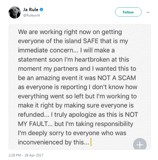 ja rule fyre festival tweet: we are right now on getting everyone of the island SAFE that is my immediate concern I will make a statement soon I'm heartbroken at this moment my partners and I wanted this to be an amazing event it was NOT A SCAM as everyone is reporting I don't know how everything went so left but I'm working to make it right by making sure everyone is refunded I truly apologize as this is NOT MY FAULT but I'm taking responsibility I'm deeply sorry to everyone who was inconvenienced by this